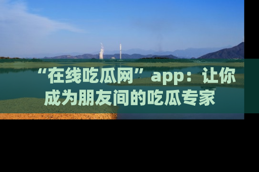 “在线吃瓜网”app：让你成为朋友间的吃瓜专家