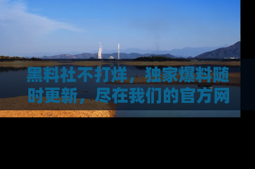 黑料社不打烊，独家爆料随时更新，尽在我们的官方网站网址！