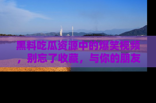 黑料吃瓜资源中的爆笑视频，别忘了收藏，与你的朋友一起分享乐趣！