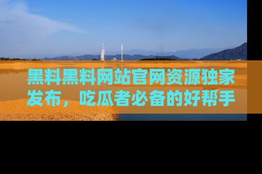 黑料黑料网站官网资源独家发布，吃瓜者必备的好帮手