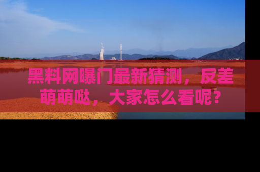 黑料网曝门最新猜测，反差萌萌哒，大家怎么看呢？