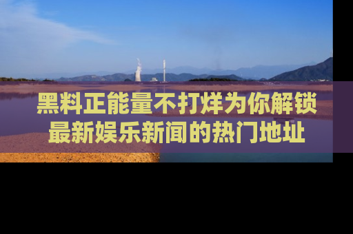 黑料正能量不打烊为你解锁最新娱乐新闻的热门地址