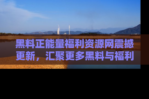 黑料正能量福利资源网震撼更新，汇聚更多黑料与福利！