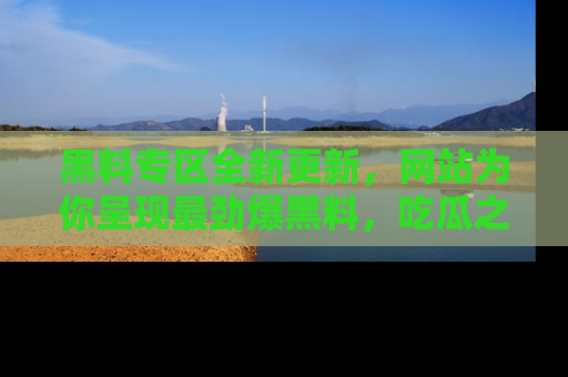 黑料专区全新更新，网站为你呈现最劲爆黑料，吃瓜之旅从这里开始！