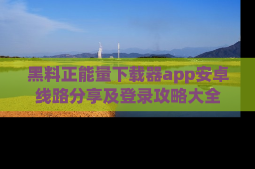 黑料正能量下载器app安卓线路分享及登录攻略大全