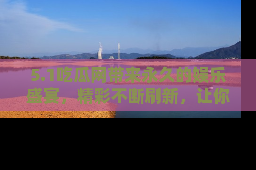 5.1吃瓜网带来永久的娱乐盛宴，精彩不断刷新，让你乐在其中