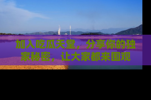 加入吃瓜天堂，分享你的独家秘密，让大家都来围观