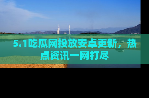 5.1吃瓜网投放安卓更新，热点资讯一网打尽