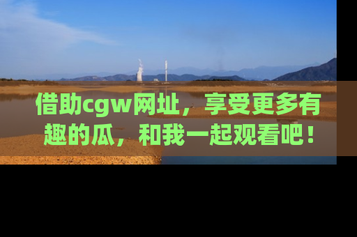借助cgw网址，享受更多有趣的瓜，和我一起观看吧！