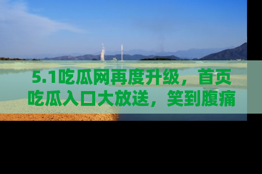 5.1吃瓜网再度升级，首页吃瓜入口大放送，笑到腹痛的秘密等你来！