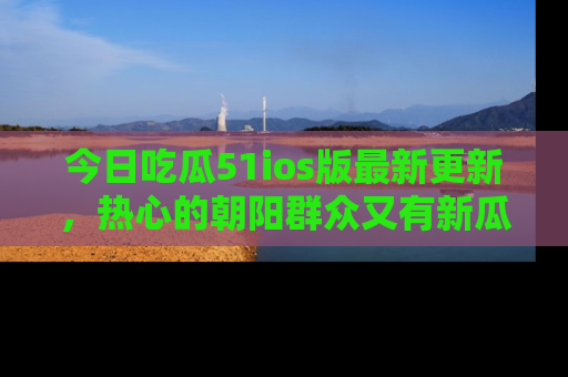 今日吃瓜51ios版最新更新，热心的朝阳群众又有新瓜要分享啦！