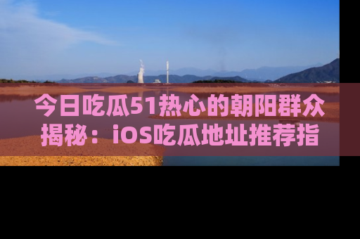 今日吃瓜51热心的朝阳群众揭秘：iOS吃瓜地址推荐指南！