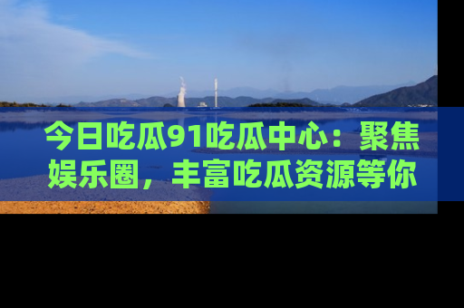 今日吃瓜91吃瓜中心：聚焦娱乐圈，丰富吃瓜资源等你解锁