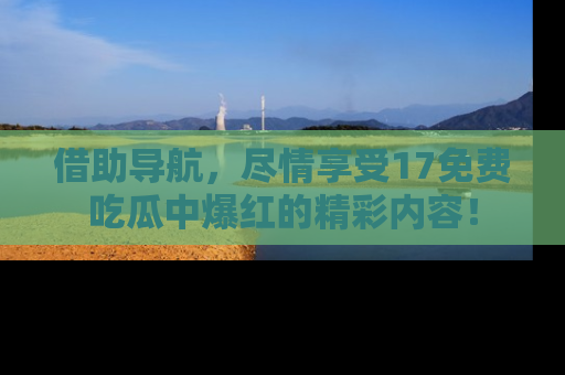 借助导航，尽情享受17免费吃瓜中爆红的精彩内容！