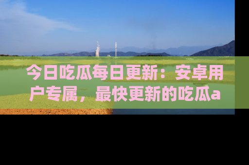 今日吃瓜每日更新：安卓用户专属，最快更新的吃瓜app值得拥有。