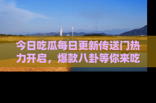 今日吃瓜每日更新传送门热力开启，爆款八卦等你来吃瓜