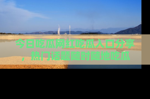 今日吃瓜网红吃瓜入口分享，热门话题随时随地吃瓜