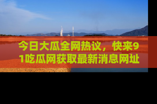 今日大瓜全网热议，快来91吃瓜网获取最新消息网址
