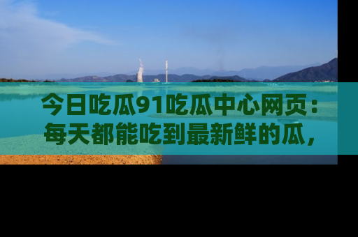 今日吃瓜91吃瓜中心网页：每天都能吃到最新鲜的瓜，八卦互动精彩无限！