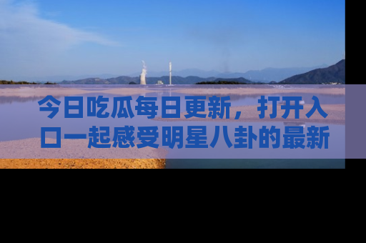 今日吃瓜每日更新，打开入口一起感受明星八卦的最新动态，别说我没告诉你哦！
