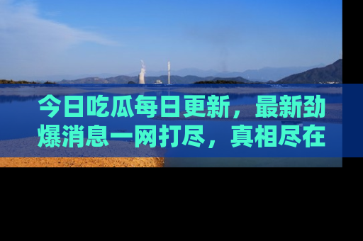 今日吃瓜每日更新，最新劲爆消息一网打尽，真相尽在其中！