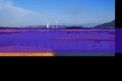 17c吃瓜黑料不打烊，为你送上免费更新的娱乐圈大料！