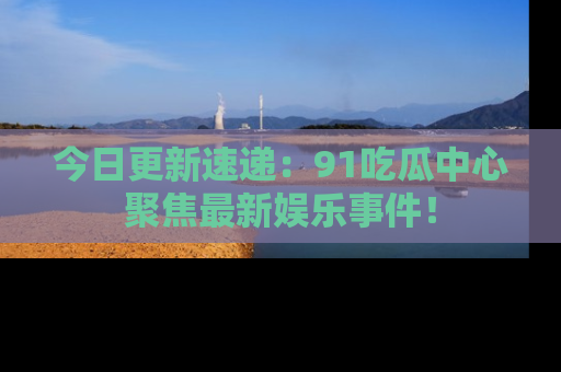 今日更新速递：91吃瓜中心聚焦最新娱乐事件！