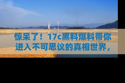 惊呆了！17c黑料爆料带你进入不可思议的真相世界，赶快看链接！