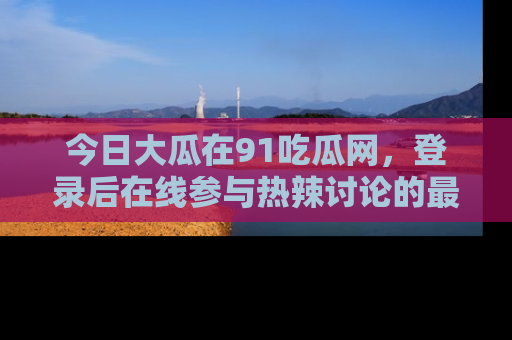 今日大瓜在91吃瓜网，登录后在线参与热辣讨论的最佳去处！