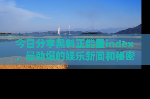 今日分享黑料正能量index，最劲爆的娱乐新闻和秘密等你来发现！