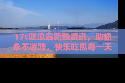 17c吃瓜最新热资讯,助你永不迷路,快乐吃瓜每一天!