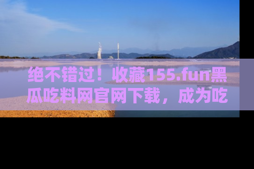 绝不错过！收藏155.fun黑瓜吃料网官网下载，成为吃瓜达人！