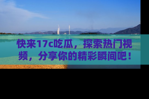 快来17c吃瓜，探索热门视频，分享你的精彩瞬间吧！