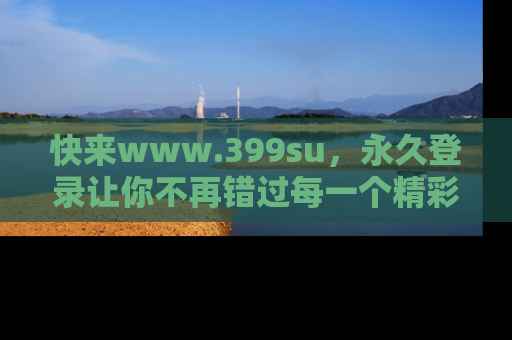 快来www.399su，永久登录让你不再错过每一个精彩的吃瓜瞬间！