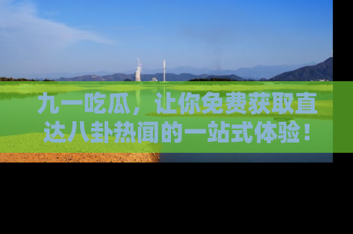 九一吃瓜，让你免费获取直达八卦热闻的一站式体验！