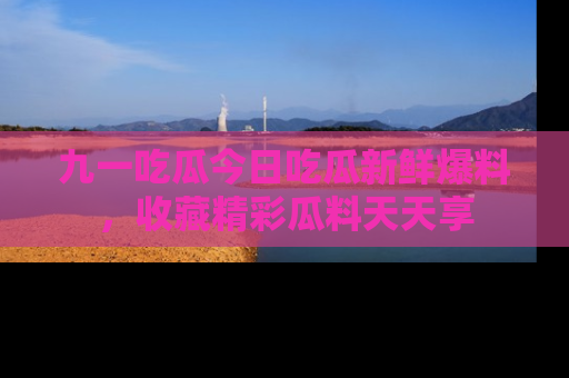 九一吃瓜今日吃瓜新鲜爆料，收藏精彩瓜料天天享