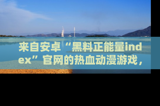 来自安卓“黑料正能量index”官网的热血动漫游戏，聚焦黑料与正能量的精彩时刻