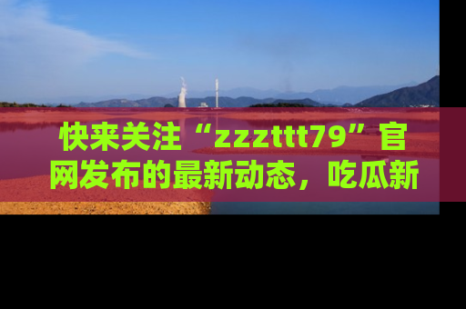 快来关注“zzzttt79”官网发布的最新动态，吃瓜新闻一手掌握，精彩不停！