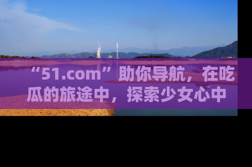 “51.com”助你导航，在吃瓜的旅途中，探索少女心中的小秘密喔！