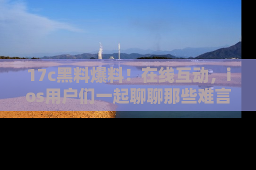 17c黑料爆料!在线互动,ios用户们一起聊聊那些难言之隐吧!