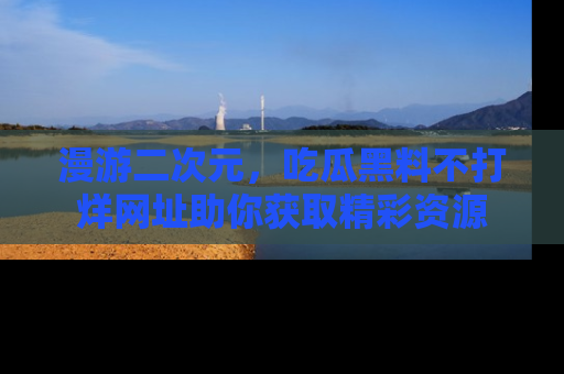 漫游二次元，吃瓜黑料不打烊网址助你获取精彩资源