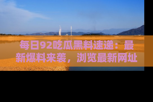 每日92吃瓜黑料速递：最新爆料来袭，浏览最新网址，畅享吃瓜乐趣！