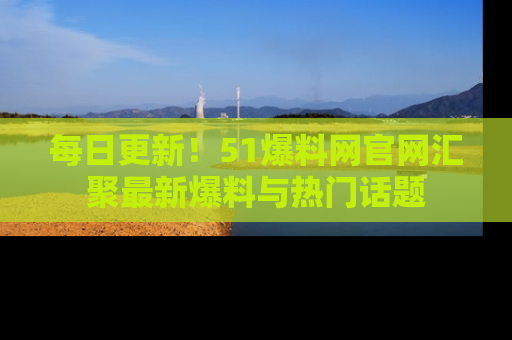 每日更新！51爆料网官网汇聚最新爆料与热门话题