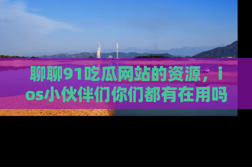 聊聊91吃瓜网站的资源，ios小伙伴们你们都有在用吗？