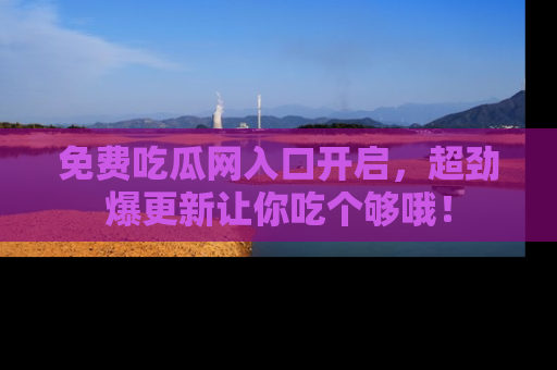 免费吃瓜网入口开启，超劲爆更新让你吃个够哦！