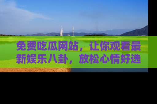 免费吃瓜网站，让你观看最新娱乐八卦，放松心情好选择