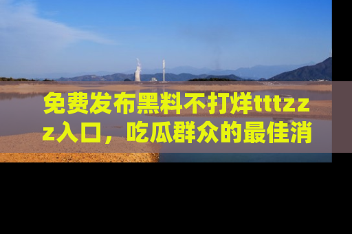 免费发布黑料不打烊tttzzz入口，吃瓜群众的最佳消息平台！