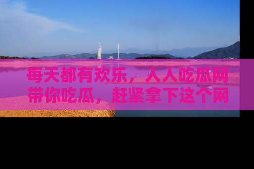 每天都有欢乐，人人吃瓜网带你吃瓜，赶紧拿下这个网址与地址吧！