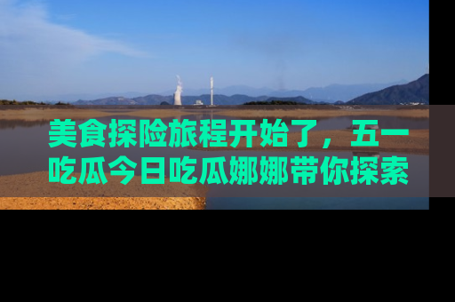 美食探险旅程开始了，五一吃瓜今日吃瓜娜娜带你探索精彩首页线路。