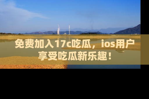 免费加入17c吃瓜，ios用户享受吃瓜新乐趣！